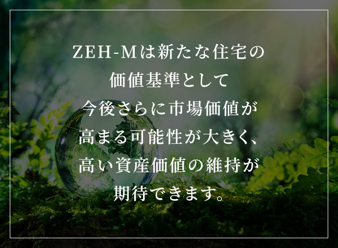 ZEH-Mは新たな住宅の価値基準として今後さらに市場価値が高まる可能性が大きく、高い資産価値の維持が期待できます。